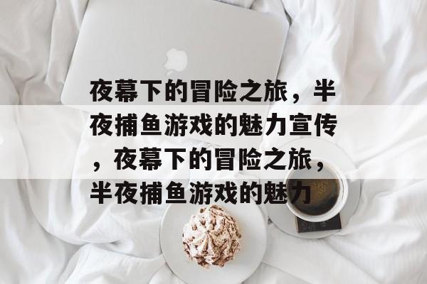 夜幕下的冒险之旅,半夜捕鱼游戏的魅力宣传,夜幕下的冒险之旅,半夜捕鱼游戏的魅力 夜幕下的冒险之旅,半夜捕鱼游戏的魅力宣传,夜幕下的冒险之旅,半夜捕鱼游戏的魅力