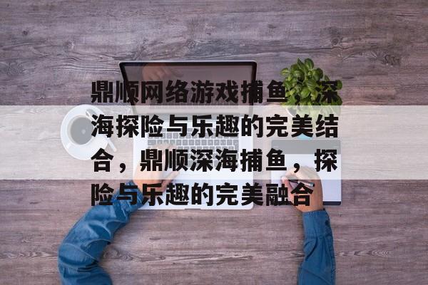鼎顺网络游戏捕鱼,深海探险与乐趣的完美结合,鼎顺深海捕鱼,探险与乐趣的完美融合 鼎顺网络游戏捕鱼,深海探险与乐趣的完美结合,鼎顺深海捕鱼,探险与乐趣的完美融合