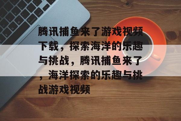 腾讯捕鱼来了游戏视频下载,探索海洋的乐趣与挑战,腾讯捕鱼来了,海洋探索的乐趣与挑战游戏视频 腾讯捕鱼来了游戏视频下载,探索海洋的乐趣与挑战,腾讯捕鱼来了,海洋探索的乐趣与挑战游戏视频