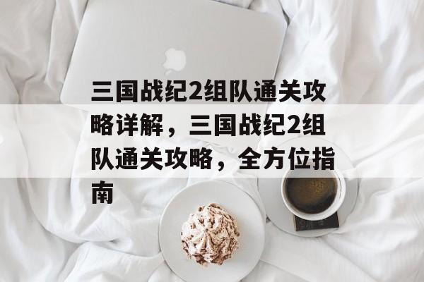 三国战纪2组队通关攻略详解,三国战纪2组队通关攻略,全方位指南 三国战纪2组队通关攻略详解,三国战纪2组队通关攻略,全方位指南