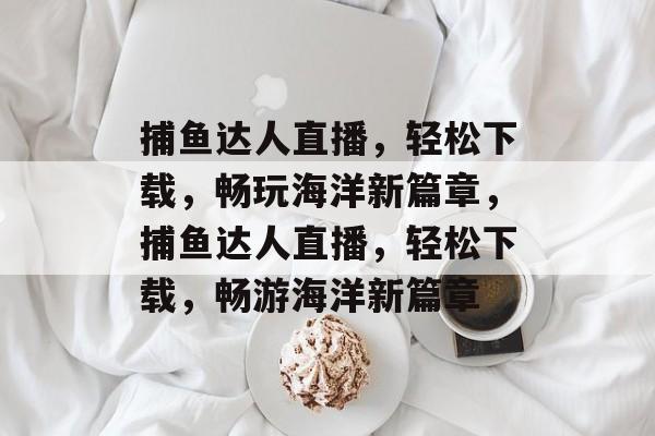 捕鱼达人直播，轻松下载，畅玩海洋新篇章，捕鱼达人直播，轻松下载，畅游海洋新篇章