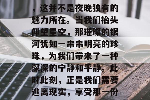 夜幕的降临带来了寂静与神秘,它给夜空添加了几分神秘色彩。然而,这并不是夜晚独有的魅力所在。当我们抬头仰望星空,那璀璨的银河犹如一串串明亮的珍珠,为我们带来了一种深深的宁静和平静。此时此刻,正是我们需要逃离现实,享受那一份自由和平静的好时光的时候。,繁星璀璨映天际,夜晚的秘密和宁静 夜幕的降临带来了寂静与神秘,它给夜空添加了几分神秘色彩。然而,这并不是夜晚独有的魅力所在。当我们抬头仰望星空,那璀璨的银河犹如一串串明亮的珍珠,为我们带来了一种深深的宁静和平静。此时此刻,正是我们需要逃离现实,享受那一份自由和平静的好时光的时候。,繁星璀璨映天际,夜晚的秘密和宁静