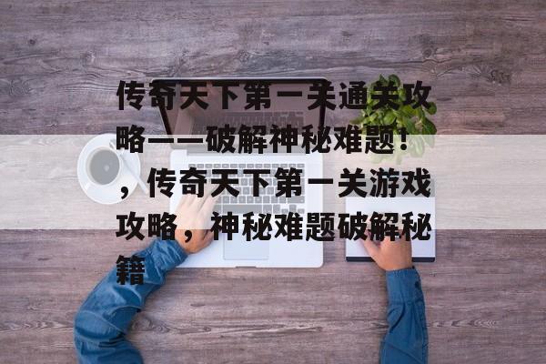 传奇天下第一关通关攻略——破解神秘难题!,传奇天下第一关游戏攻略,神秘难题破解秘籍 传奇天下第一关通关攻略——破解神秘难题!,传奇天下第一关游戏攻略,神秘难题破解秘籍