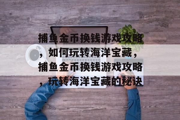 捕鱼金币换钱游戏攻略，如何玩转海洋宝藏，捕鱼金币换钱游戏攻略，玩转海洋宝藏的秘诀