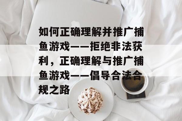 如何正确理解并推广捕鱼游戏——拒绝非法获利,正确理解与推广捕鱼游戏——倡导合法合规之路 如何正确理解并推广捕鱼游戏——拒绝非法获利,正确理解与推广捕鱼游戏——倡导合法合规之路