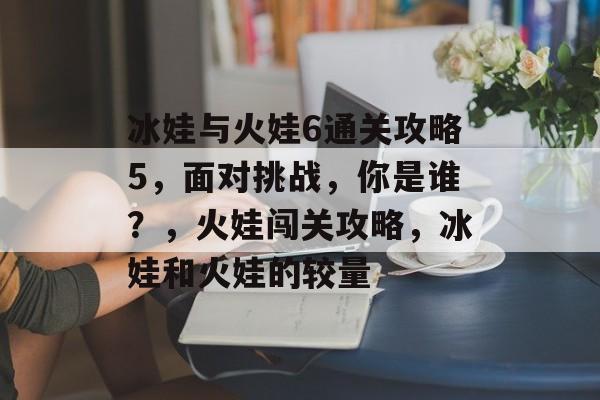 冰娃与火娃6通关攻略5,面对挑战,你是谁?,火娃闯关攻略,冰娃和火娃的较量 冰娃与火娃6通关攻略5,面对挑战,你是谁?,火娃闯关攻略,冰娃和火娃的较量