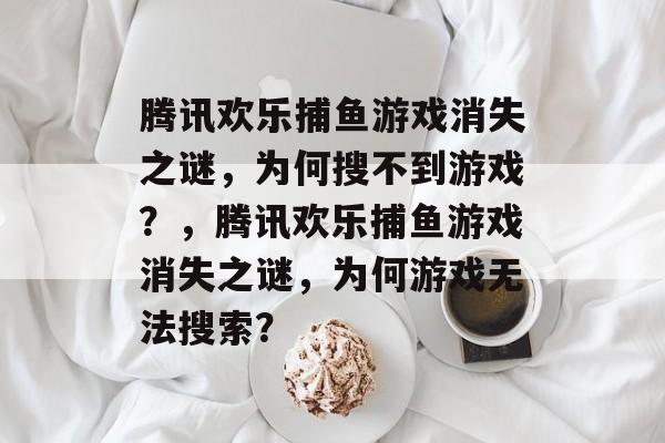 腾讯欢乐捕鱼游戏消失之谜,为何搜不到游戏?,腾讯欢乐捕鱼游戏消失之谜,为何游戏无法搜索? 腾讯欢乐捕鱼游戏消失之谜,为何搜不到游戏?,腾讯欢乐捕鱼游戏消失之谜,为何游戏无法搜索?