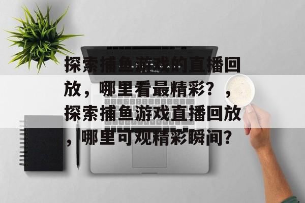 探索捕鱼游戏的直播回放,哪里看最精彩?,探索捕鱼游戏直播回放,哪里可观精彩瞬间? 探索捕鱼游戏的直播回放,哪里看最精彩?,探索捕鱼游戏直播回放,哪里可观精彩瞬间?