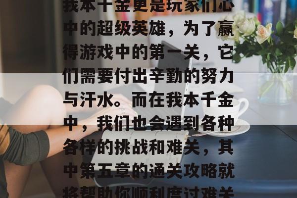 在网络游戏世界里,每个人都扮演着自己喜爱的角色。其中,拥有无数游戏内任务和奖励的我本千金更是玩家们心中的超级英雄,为了赢得游戏中的第一关,它们需要付出辛勤的努力与汗水。而在我本千金中,我们也会遇到各种各样的挑战和难关,其中第五章的通关攻略就将帮助你顺利度过难关。,游戏中谁才是真正的超级英雄?第五章通关攻略带你开启游戏新篇章 在网络游戏世界里,每个人都扮演着自己喜爱的角色。其中,拥有无数游戏内任务和奖励的我本千金更是玩家们心中的超级英雄,为了赢得游戏中的第一关,它们需要付出辛勤的努力与汗水。而在我本千金中,我们也会遇到各种各样的挑战和难关,其中第五章的通关攻略就将帮助你顺利度过难关。,游戏中谁才是真正的超级英雄?第五章通关攻略带你开启游戏新篇章