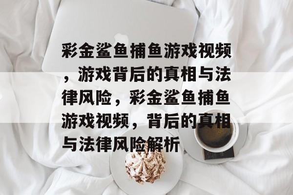 彩金鲨鱼捕鱼游戏视频,游戏背后的真相与法律风险,彩金鲨鱼捕鱼游戏视频,背后的真相与法律风险解析 彩金鲨鱼捕鱼游戏视频,游戏背后的真相与法律风险,彩金鲨鱼捕鱼游戏视频,背后的真相与法律风险解析