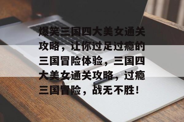 爆笑三国四大美女通关攻略,让你过足过瘾的三国冒险体验,三国四大美女通关攻略,过瘾三国冒险,战无不胜! 爆笑三国四大美女通关攻略,让你过足过瘾的三国冒险体验,三国四大美女通关攻略,过瘾三国冒险,战无不胜!