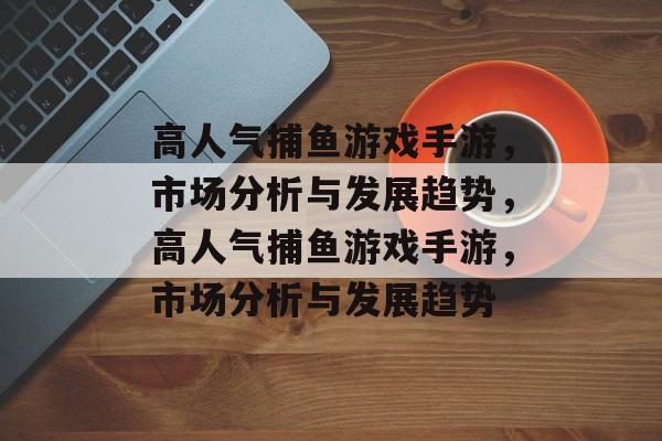 高人气捕鱼游戏手游，市场分析与发展趋势，高人气捕鱼游戏手游，市场分析与发展趋势