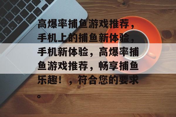 高爆率捕鱼游戏推荐，手机上的捕鱼新体验，手机新体验，高爆率捕鱼游戏推荐，畅享捕鱼乐趣！，符合您的要求。