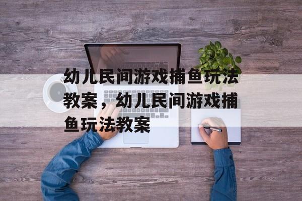幼儿民间游戏捕鱼玩法教案,幼儿民间游戏捕鱼玩法教案 幼儿民间游戏捕鱼玩法教案,幼儿民间游戏捕鱼玩法教案