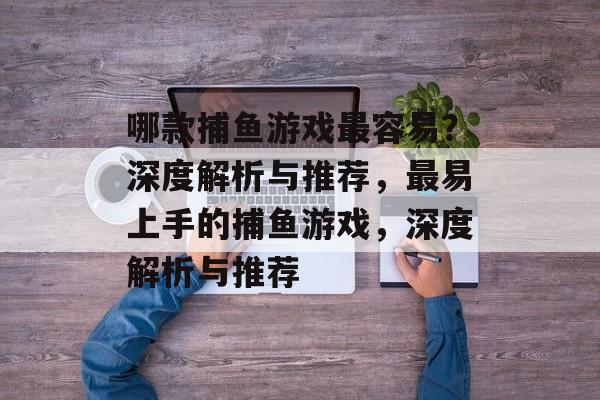 哪款捕鱼游戏最容易?深度解析与推荐,最易上手的捕鱼游戏,深度解析与推荐 哪款捕鱼游戏最容易?深度解析与推荐,最易上手的捕鱼游戏,深度解析与推荐