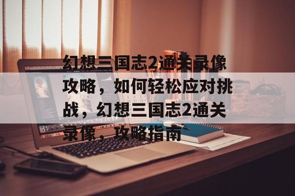 幻想三国志2通关录像攻略,如何轻松应对挑战,幻想三国志2通关录像,攻略指南 幻想三国志2通关录像攻略,如何轻松应对挑战,幻想三国志2通关录像,攻略指南