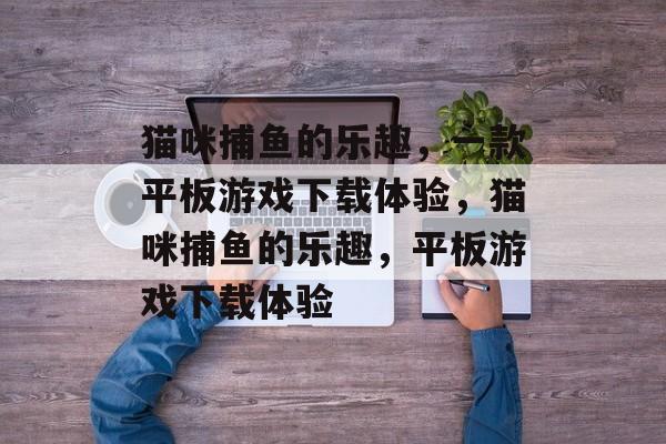 猫咪捕鱼的乐趣,一款平板游戏下载体验,猫咪捕鱼的乐趣,平板游戏下载体验 猫咪捕鱼的乐趣,一款平板游戏下载体验,猫咪捕鱼的乐趣,平板游戏下载体验