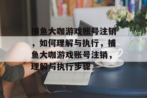 捕鱼大咖游戏账号注销,如何理解与执行,捕鱼大咖游戏账号注销,理解与执行步骤 捕鱼大咖游戏账号注销,如何理解与执行,捕鱼大咖游戏账号注销,理解与执行步骤