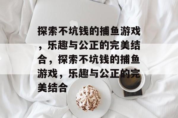 探索不坑钱的捕鱼游戏,乐趣与公正的完美结合,探索不坑钱的捕鱼游戏,乐趣与公正的完美结合 探索不坑钱的捕鱼游戏,乐趣与公正的完美结合,探索不坑钱的捕鱼游戏,乐趣与公正的完美结合