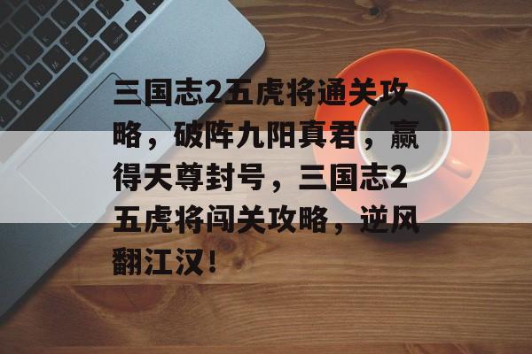 三国志2五虎将通关攻略,破阵九阳真君,赢得天尊封号,三国志2五虎将闯关攻略,逆风翻江汉! 三国志2五虎将通关攻略,破阵九阳真君,赢得天尊封号,三国志2五虎将闯关攻略,逆风翻江汉!