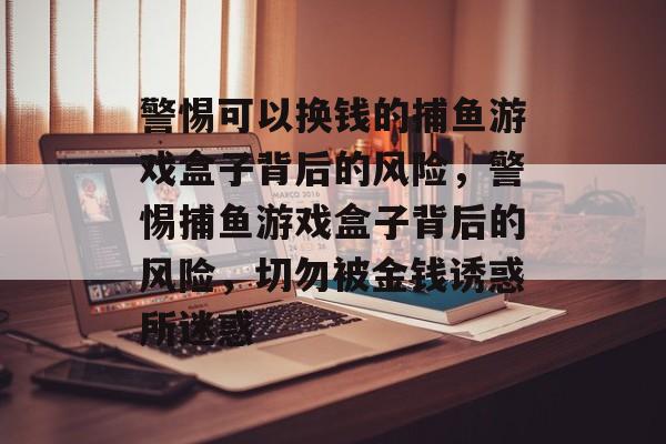警惕可以换钱的捕鱼游戏盒子背后的风险,警惕捕鱼游戏盒子背后的风险,切勿被金钱诱惑所迷惑 警惕可以换钱的捕鱼游戏盒子背后的风险,警惕捕鱼游戏盒子背后的风险,切勿被金钱诱惑所迷惑