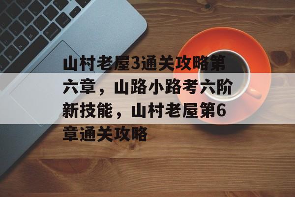 山村老屋3通关攻略第六章,山路小路考六阶新技能,山村老屋第6章通关攻略 山村老屋3通关攻略第六章,山路小路考六阶新技能,山村老屋第6章通关攻略