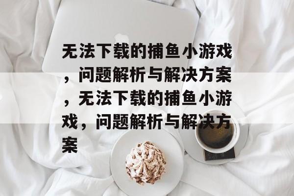 无法下载的捕鱼小游戏，问题解析与解决方案，无法下载的捕鱼小游戏，问题解析与解决方案