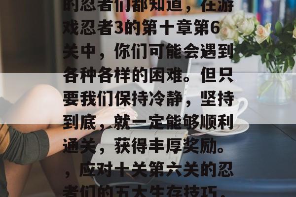 在冒险世界中寻找线索的忍者们都知道,在游戏忍者3的第十章第6关中,你们可能会遇到各种各样的困难。但只要我们保持冷静,坚持到底,就一定能够顺利通关,获得丰厚奖励。,应对十关第六关的忍者们的五大生存技巧,冷静前行,坚持不懈 在冒险世界中寻找线索的忍者们都知道,在游戏忍者3的第十章第6关中,你们可能会遇到各种各样的困难。但只要我们保持冷静,坚持到底,就一定能够顺利通关,获得丰厚奖励。,应对十关第六关的忍者们的五大生存技巧,冷静前行,坚持不懈