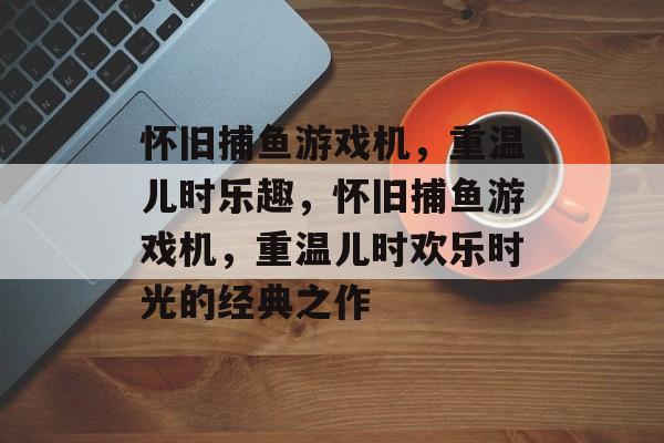 怀旧捕鱼游戏机,重温儿时乐趣,怀旧捕鱼游戏机,重温儿时欢乐时光的经典之作 怀旧捕鱼游戏机,重温儿时乐趣,怀旧捕鱼游戏机,重温儿时欢乐时光的经典之作