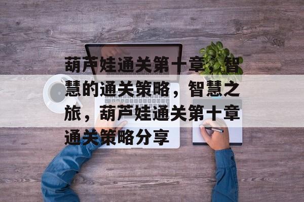 葫芦娃通关第十章,智慧的通关策略,智慧之旅,葫芦娃通关第十章通关策略分享 葫芦娃通关第十章,智慧的通关策略,智慧之旅,葫芦娃通关第十章通关策略分享