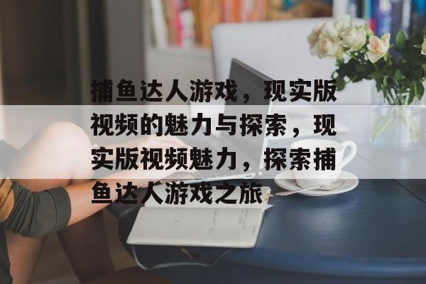 捕鱼达人游戏,现实版视频的魅力与探索,现实版视频魅力,探索捕鱼达人游戏之旅 捕鱼达人游戏,现实版视频的魅力与探索,现实版视频魅力,探索捕鱼达人游戏之旅