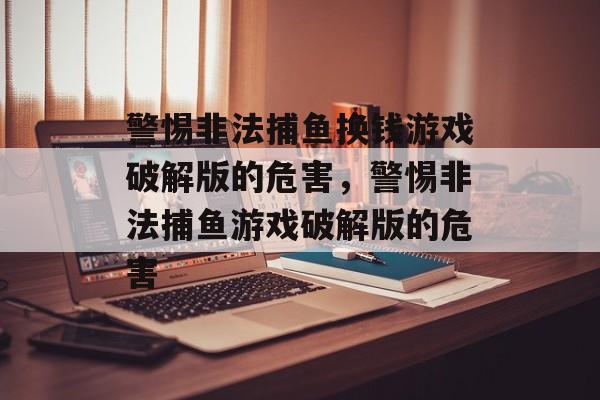 警惕非法捕鱼换钱游戏破解版的危害,警惕非法捕鱼游戏破解版的危害 警惕非法捕鱼换钱游戏破解版的危害,警惕非法捕鱼游戏破解版的危害