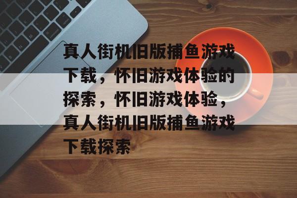 真人街机旧版捕鱼游戏下载,怀旧游戏体验的探索,怀旧游戏体验,真人街机旧版捕鱼游戏下载探索 真人街机旧版捕鱼游戏下载,怀旧游戏体验的探索,怀旧游戏体验,真人街机旧版捕鱼游戏下载探索