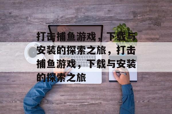 打击捕鱼游戏,下载与安装的探索之旅,打击捕鱼游戏,下载与安装的探索之旅 打击捕鱼游戏,下载与安装的探索之旅,打击捕鱼游戏,下载与安装的探索之旅