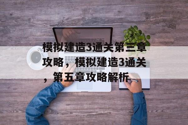 模拟建造3通关第三章攻略,模拟建造3通关,第五章攻略解析 模拟建造3通关第三章攻略,模拟建造3通关,第五章攻略解析
