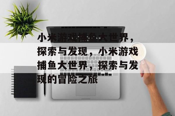 小米游戏捕鱼大世界,探索与发现,小米游戏捕鱼大世界,探索与发现的冒险之旅 小米游戏捕鱼大世界,探索与发现,小米游戏捕鱼大世界,探索与发现的冒险之旅
