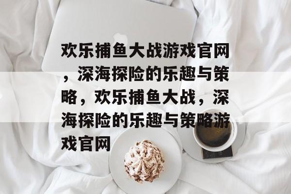 欢乐捕鱼大战游戏官网,深海探险的乐趣与策略,欢乐捕鱼大战,深海探险的乐趣与策略游戏官网 欢乐捕鱼大战游戏官网,深海探险的乐趣与策略,欢乐捕鱼大战,深海探险的乐趣与策略游戏官网