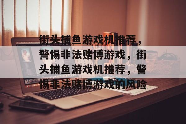 街头捕鱼游戏机推荐,警惕非法赌博游戏,街头捕鱼游戏机推荐,警惕非法赌博游戏的风险 街头捕鱼游戏机推荐,警惕非法赌博游戏,街头捕鱼游戏机推荐,警惕非法赌博游戏的风险