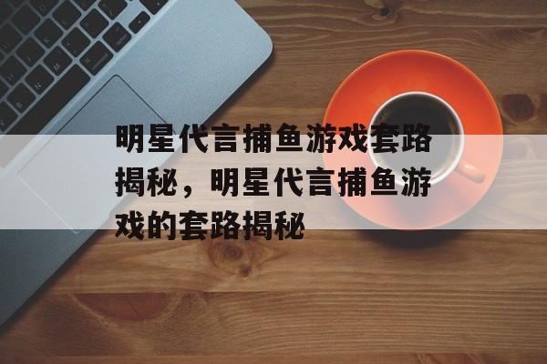 明星代言捕鱼游戏套路揭秘,明星代言捕鱼游戏的套路揭秘 明星代言捕鱼游戏套路揭秘,明星代言捕鱼游戏的套路揭秘