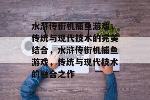 水浒传街机捕鱼游戏,传统与现代技术的完美结合,水浒传街机捕鱼游戏,传统与现代技术的融合之作 水浒传街机捕鱼游戏,传统与现代技术的完美结合,水浒传街机捕鱼游戏,传统与现代技术的融合之作