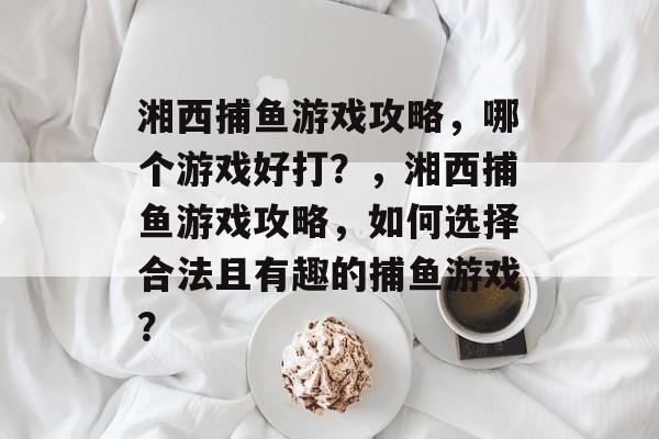 湘西捕鱼游戏攻略，哪个游戏好打？，湘西捕鱼游戏攻略，如何选择合法且有趣的捕鱼游戏？