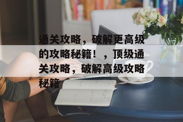 通关攻略,破解更高级的攻略秘籍!,顶级通关攻略,破解高级攻略秘籍 通关攻略,破解更高级的攻略秘籍!,顶级通关攻略,破解高级攻略秘籍