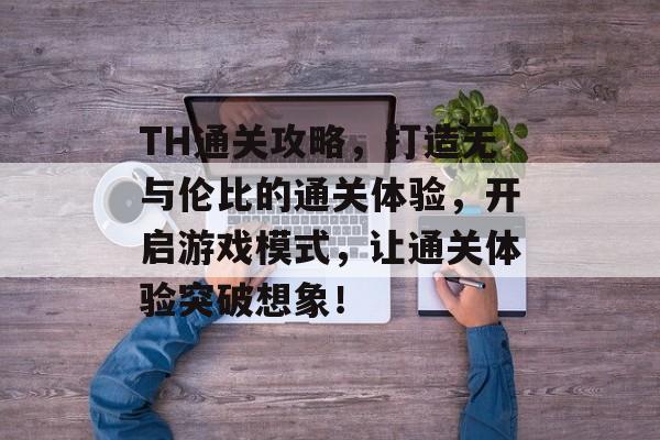 TH通关攻略,打造无与伦比的通关体验,开启游戏模式,让通关体验突破想象! TH通关攻略,打造无与伦比的通关体验,开启游戏模式,让通关体验突破想象!