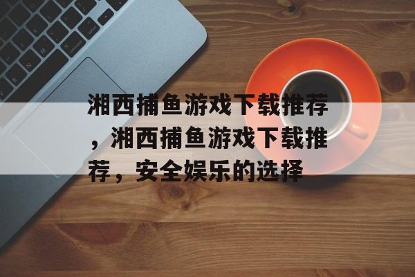 湘西捕鱼游戏下载推荐，湘西捕鱼游戏下载推荐，安全娱乐的选择