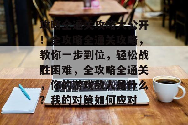 攻略全通关攻略大公开!全攻略全通关攻略,教你一步到位,轻松战胜困难,全攻略全通关,你的游戏敌人是什么?我的对策如何应对 攻略全通关攻略大公开!全攻略全通关攻略,教你一步到位,轻松战胜困难,全攻略全通关,你的游戏敌人是什么?我的对策如何应对
