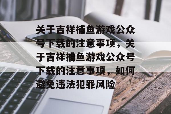 关于吉祥捕鱼游戏公众号下载的注意事项,关于吉祥捕鱼游戏公众号下载的注意事项,如何避免违法犯罪风险 关于吉祥捕鱼游戏公众号下载的注意事项,关于吉祥捕鱼游戏公众号下载的注意事项,如何避免违法犯罪风险