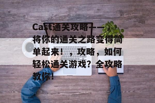 Cast通关攻略——将你的通关之路变得简单起来!,攻略,如何轻松通关游戏?全攻略教你! Cast通关攻略——将你的通关之路变得简单起来!,攻略,如何轻松通关游戏?全攻略教你!