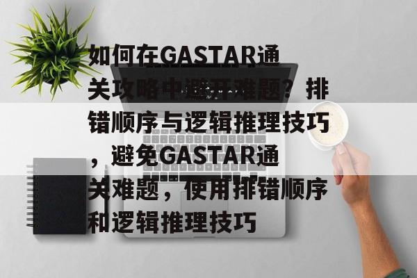 如何在GASTAR通关攻略中避开难题？排错顺序与逻辑推理技巧，避免GASTAR通关难题，使用排错顺序和逻辑推理技巧