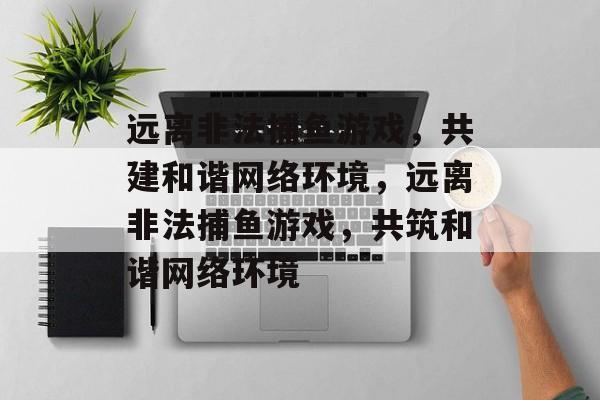 远离非法捕鱼游戏,共建和谐网络环境,远离非法捕鱼游戏,共筑和谐网络环境 远离非法捕鱼游戏,共建和谐网络环境,远离非法捕鱼游戏,共筑和谐网络环境