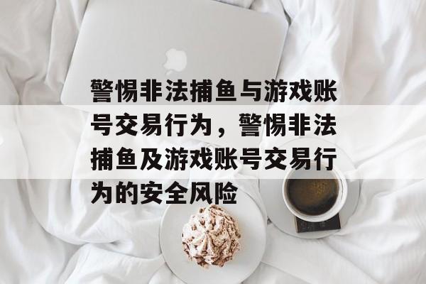 警惕非法捕鱼与游戏账号交易行为,警惕非法捕鱼及游戏账号交易行为的安全风险 警惕非法捕鱼与游戏账号交易行为,警惕非法捕鱼及游戏账号交易行为的安全风险